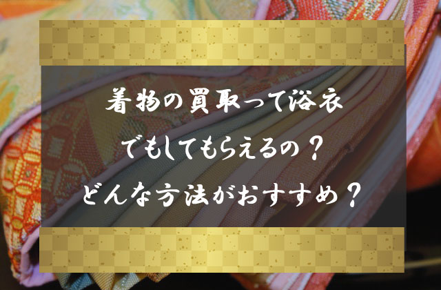 着物の買取って浴衣でもしてもらえるの どんな方法での買取が